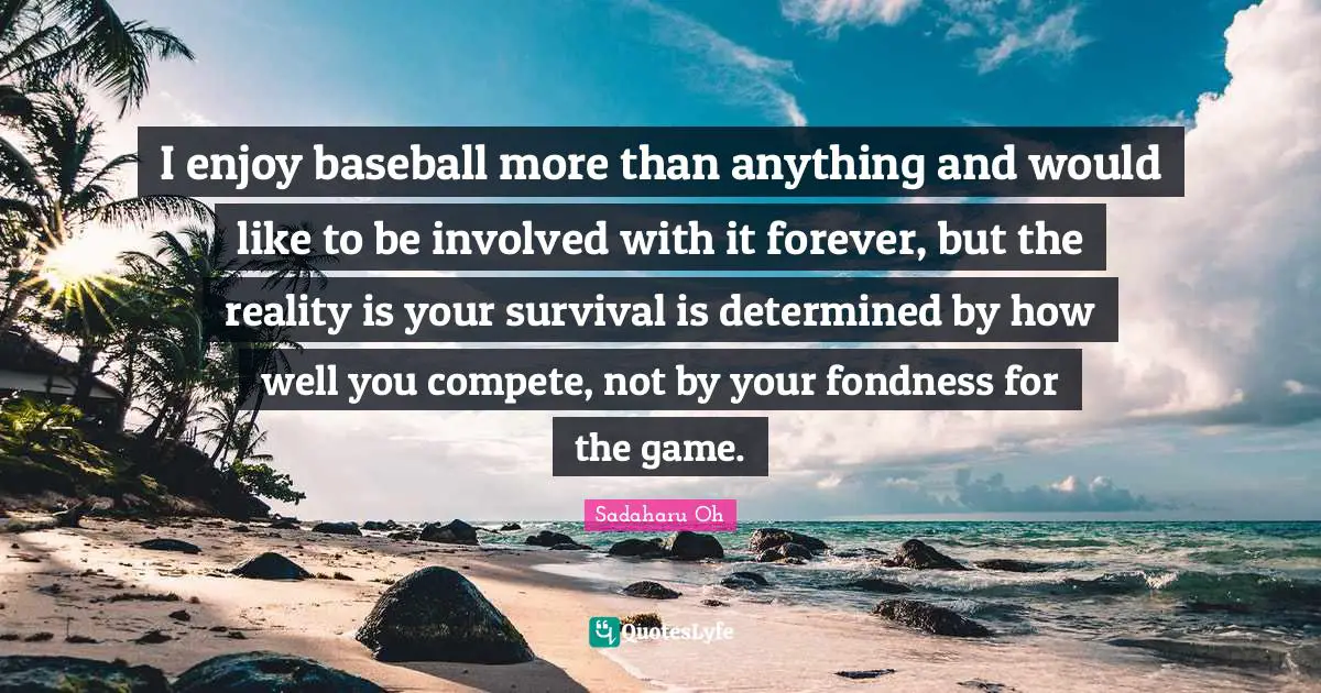 I enjoy baseball more than anything and would like to be involved with it forever, but the reality is your survival is determined by how well you compete, not by your fondness for the game.