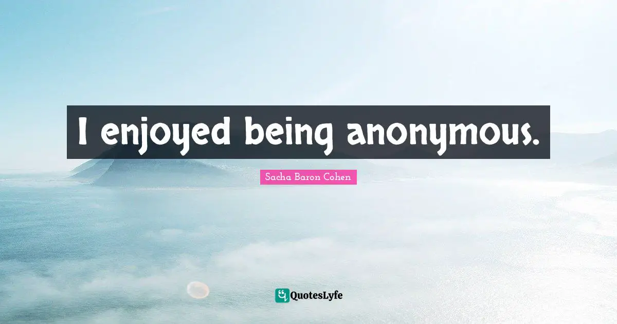 I enjoyed being anonymous.