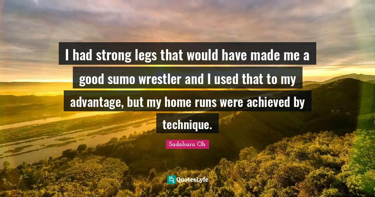 I had strong legs that would have made me a good sumo wrestler and I used that to my advantage, but my home runs were achieved by technique.