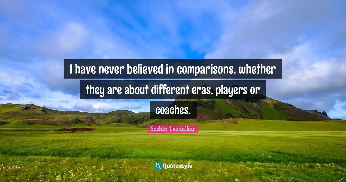 I have never believed in comparisons, whether they are about different eras, players or coaches.