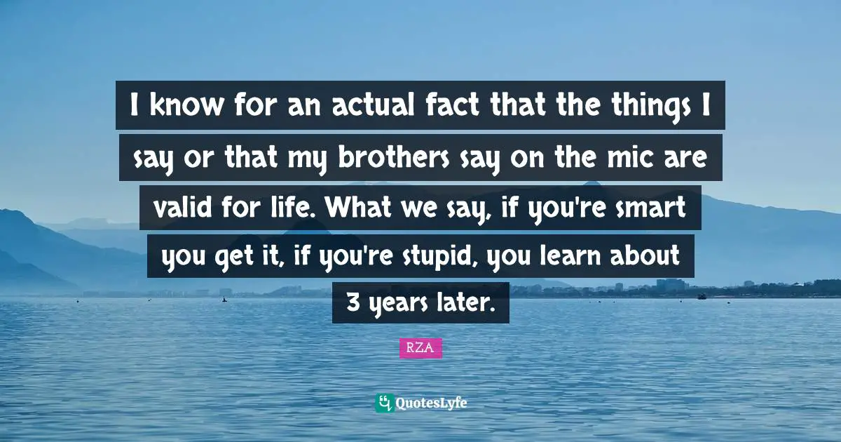 I know for an actual fact that the things I say or that my brothers say on the mic are valid for life. What we say, if you're smart you get it, if you're stupid, you learn about 3 years later.