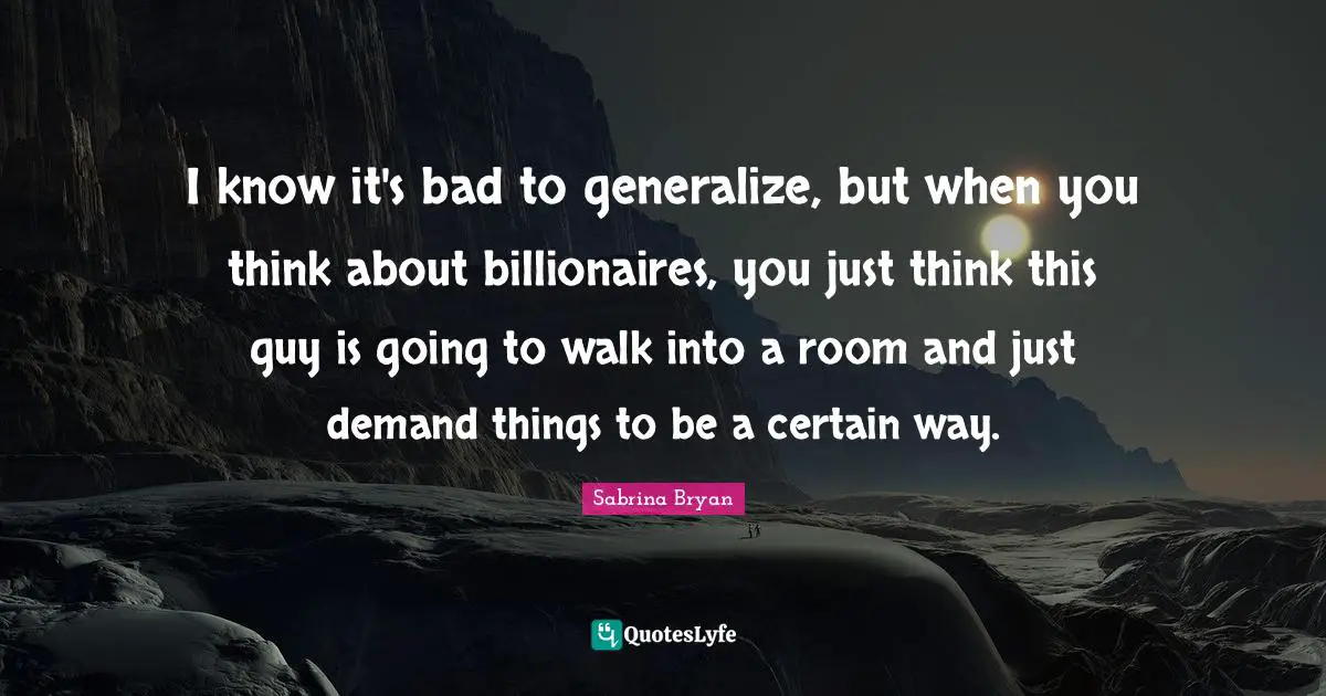 I know it's bad to generalize, but when you think about billionaires, you just think this guy is going to walk into a room and just demand things to be a certain way.