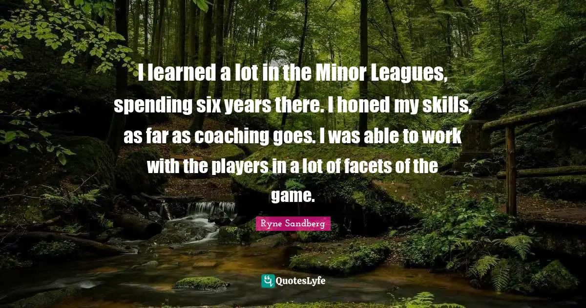 I learned a lot in the Minor Leagues, spending six years there. I honed my skills, as far as coaching goes. I was able to work with the players in a lot of facets of the game.
