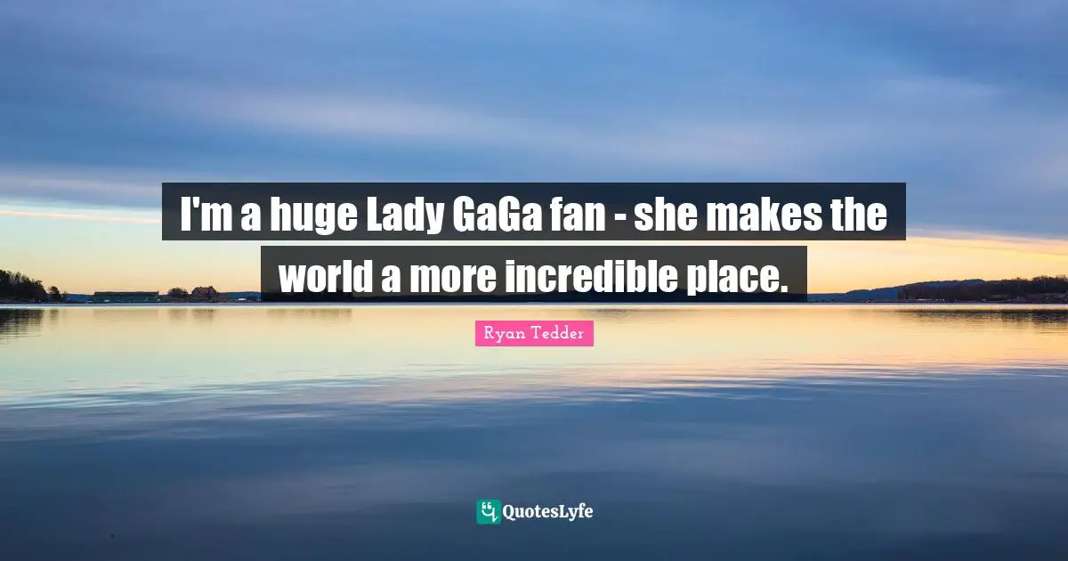 I'm a huge Lady GaGa fan - she makes the world a more incredible place.