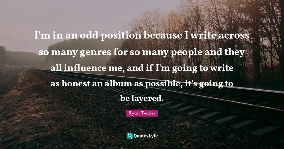 I'm in an odd position because I write across so many genres for so many people and they all influence me, and if I'm going to write as honest an album as possible, it's going to be layered.