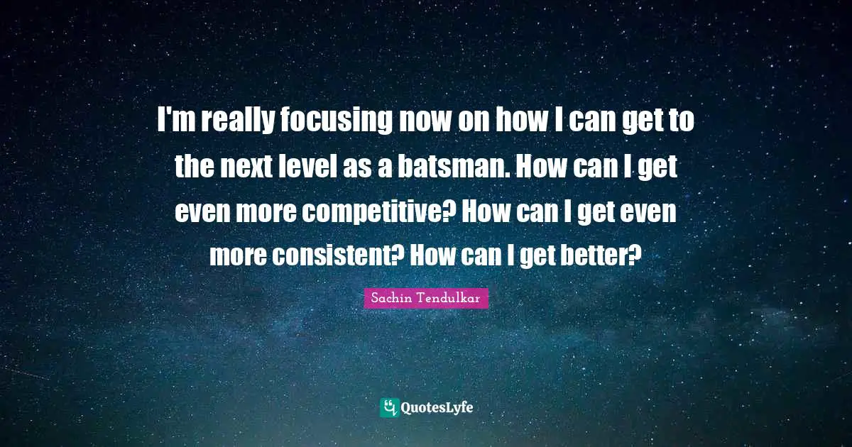 I'm really focusing now on how I can get to the next level as a batsman. How can I get even more competitive? How can I get even more consistent? How can I get better?