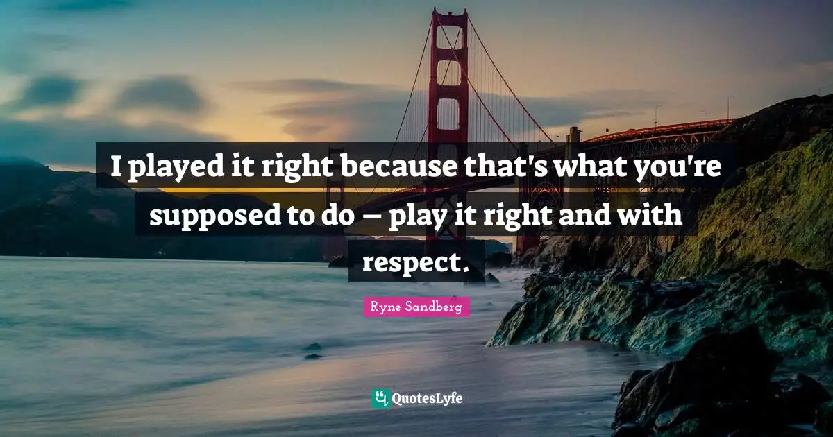 I played it right because that's what you're supposed to do – play it right and with respect.