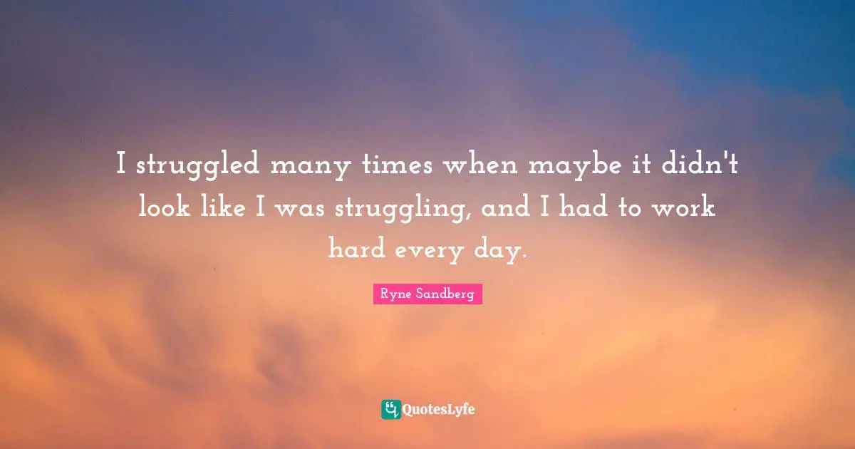 I struggled many times when maybe it didn't look like I was struggling, and I had to work hard every day.