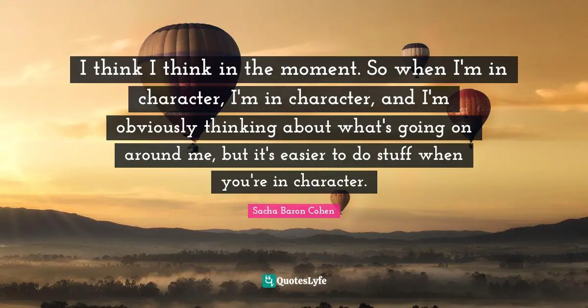 I think I think in the moment. So when I'm in character, I'm in character, and I'm obviously thinking about what's going on around me, but it's easier to do stuff when you're in character.