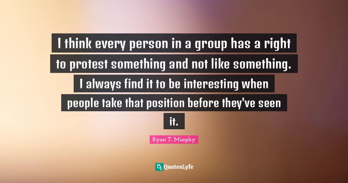 I think every person in a group has a right to protest something and not like something. I always find it to be interesting when people take that position before they've seen it.
