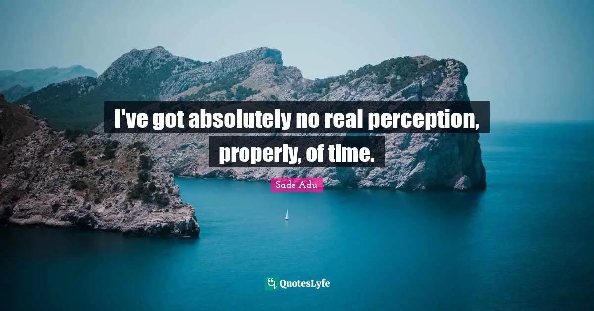 I've got absolutely no real perception, properly, of time.