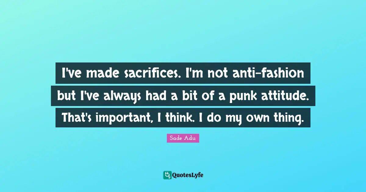 I've made sacrifices. I'm not anti-fashion but I've always had a bit of a punk attitude. That's important, I think. I do my own thing.