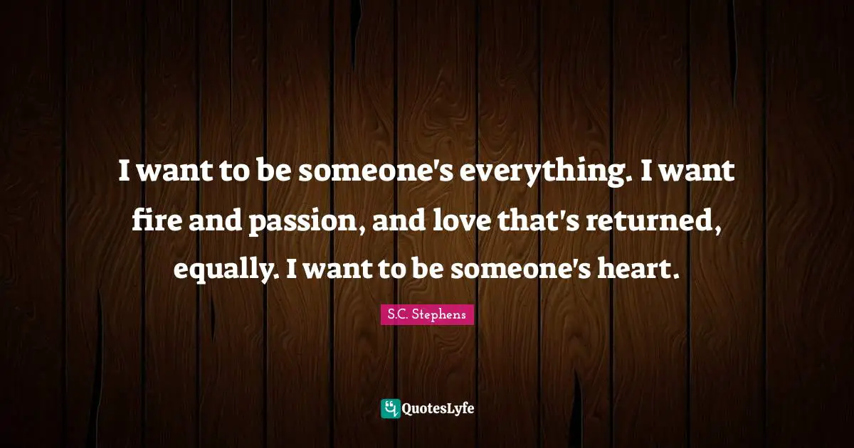I want to be someone's everything. I want fire and passion, and love that's returned, equally. I want to be someone's heart.