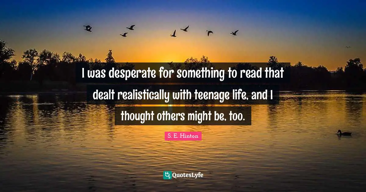 S.E. Hinton Quotes: "I was desperate for something to read that dealt realistically with teenage life, and I thought others might be, too."