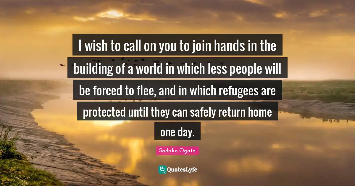 I wish to call on you to join hands in the building of a world in which less people will be forced to flee, and in which refugees are protected until they can safely return home one day.