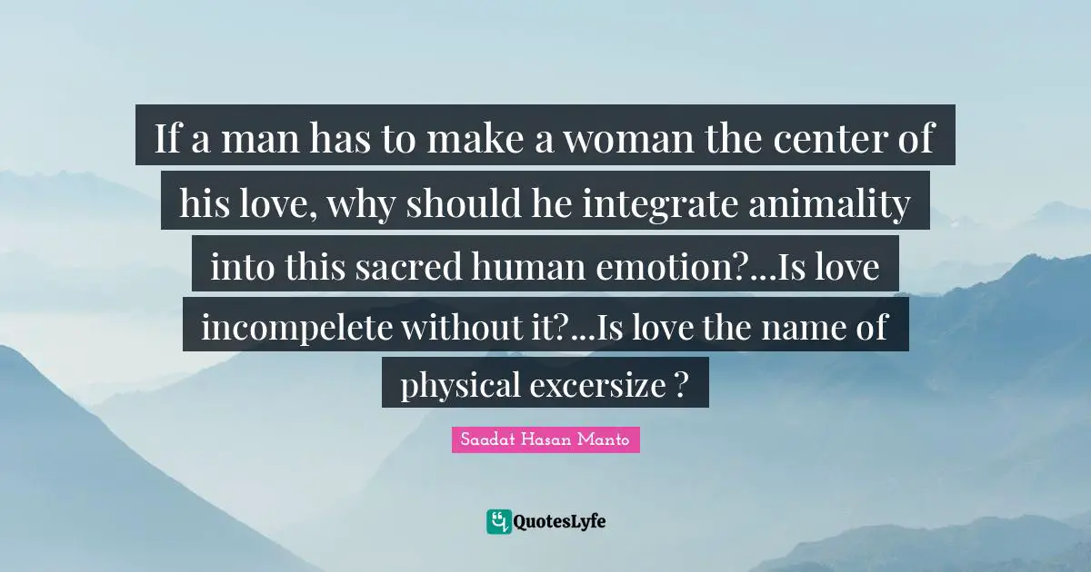 Sacred Quotes: "If a man has to make a woman the center of his love, why should he integrate animality into this sacred human emotion?...Is love incompelete without it?...Is love the name of physical excersize ?"