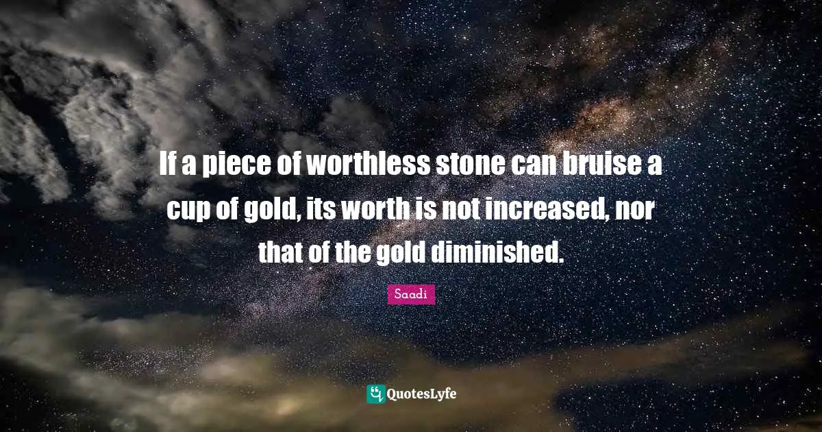 Saadi Quotes: "If a piece of worthless stone can bruise a cup of gold, its worth is not increased, nor that of the gold diminished."