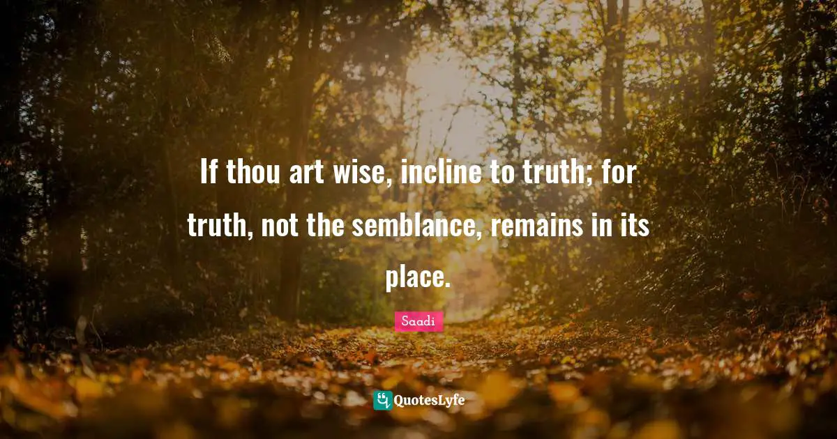 If thou art wise, incline to truth; for truth, not the semblance, remains in its place.