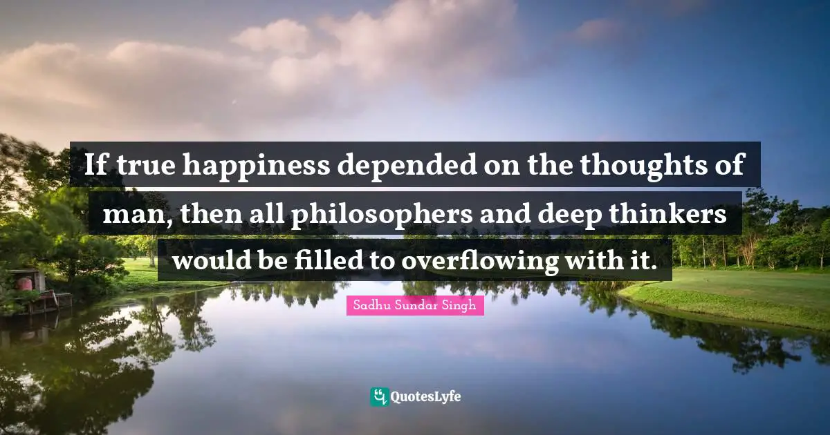 Sadhu Sundar Singh Quotes: "If true happiness depended on the thoughts of man, then all philosophers and deep thinkers would be filled to overflowing with it."