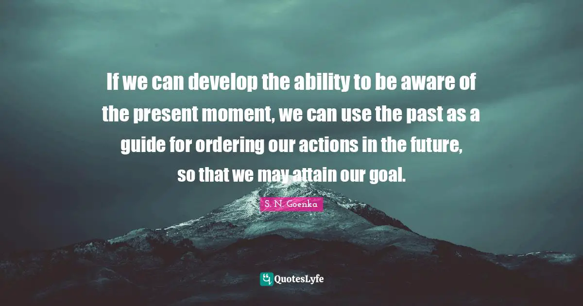 Actions Quotes: "If we can develop the ability to be aware of the present moment, we can use the past as a guide for ordering our actions in the future, so that we may attain our goal."