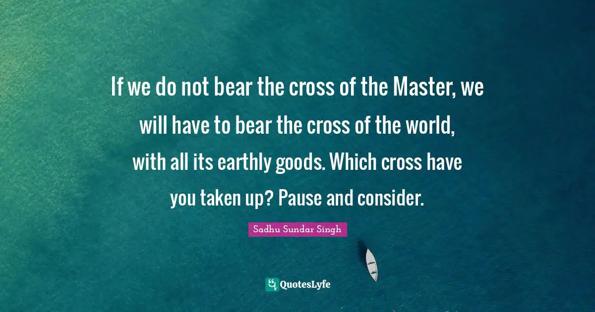 Sadhu Sundar Singh Quotes: "If we do not bear the cross of the Master, we will have to bear the cross of the world, with all its earthly goods. Which cross have you taken up? Pause and consider."