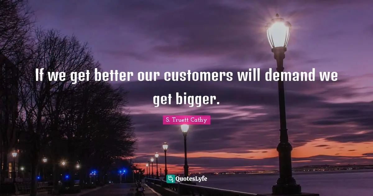 If we get better our customers will demand we get bigger.