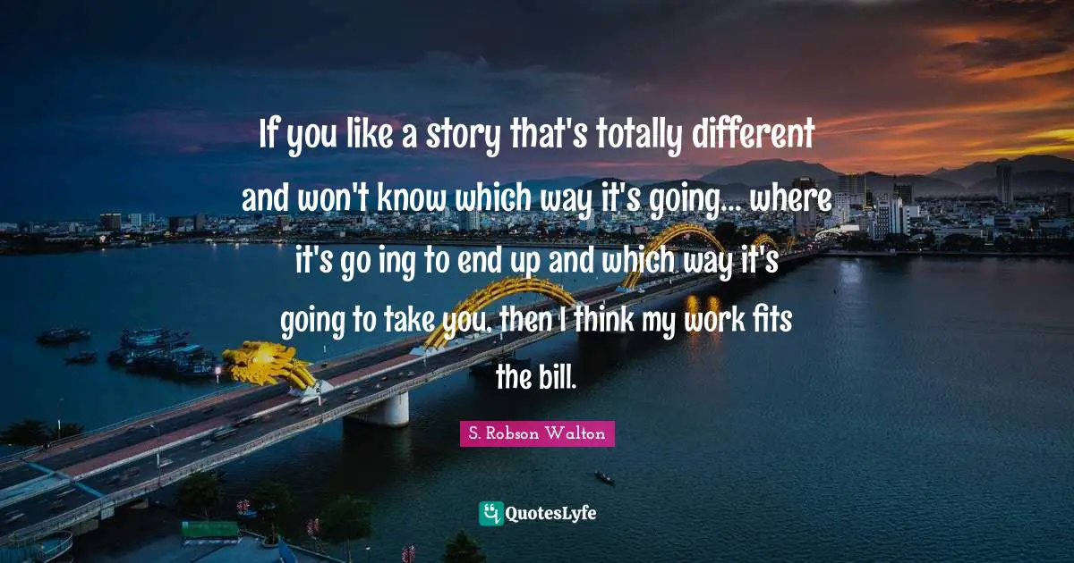 If you like a story that's totally different and won't know which way it's going... where it's go ing to end up and which way it's going to take you, then I think my work fits the bill.