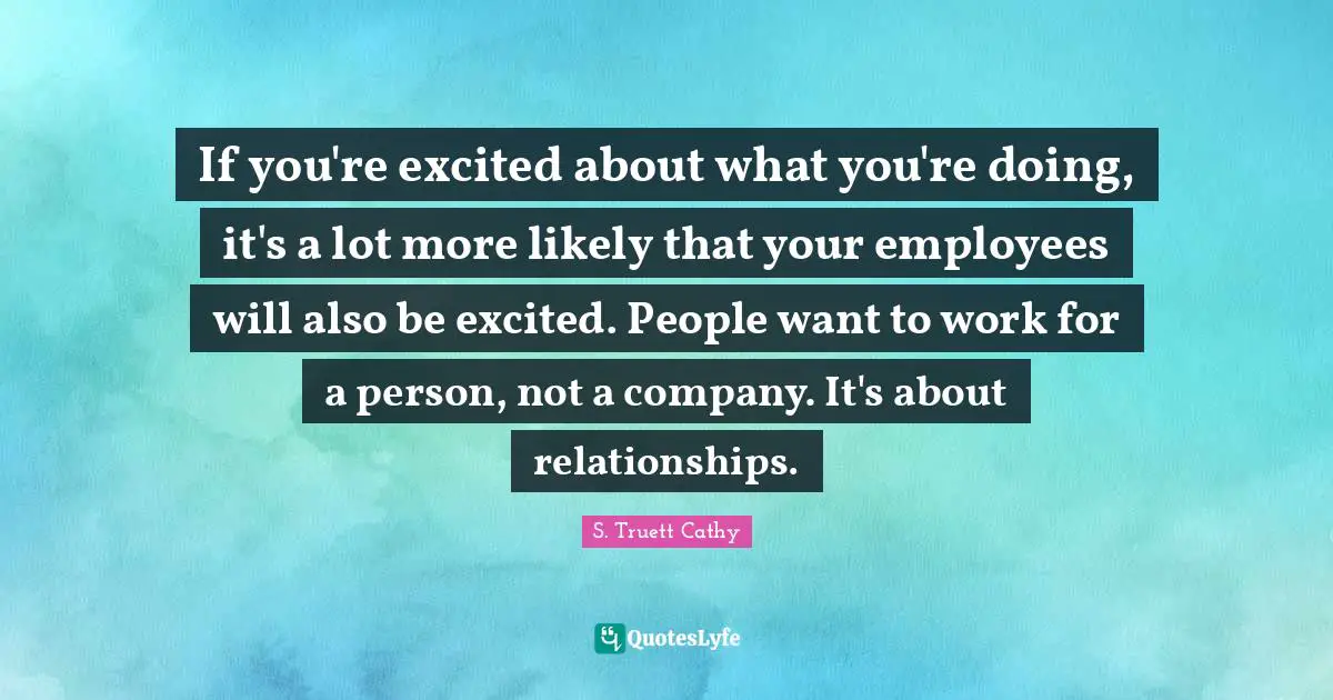 If you're excited about what you're doing, it's a lot more likely that your employees will also be excited. People want to work for a person, not a company. It's about relationships.