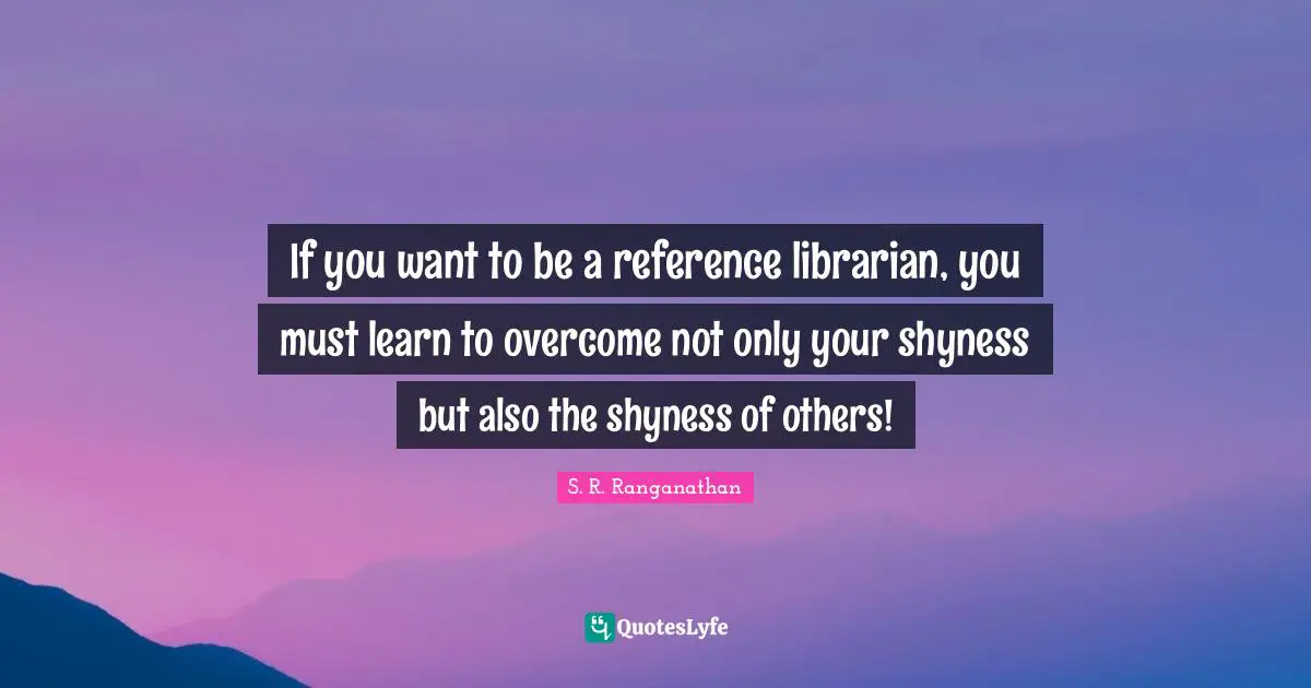 Library Quotes: "If you want to be a reference librarian, you must learn to overcome not only your shyness but also the shyness of others!"