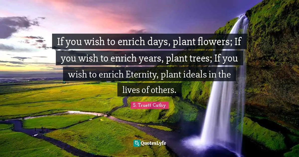 If you wish to enrich days, plant flowers; If you wish to enrich years, plant trees; If you wish to enrich Eternity, plant ideals in the lives of others.