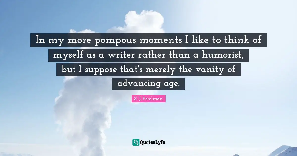 In my more pompous moments I like to think of myself as a writer rather than a humorist, but I suppose that's merely the vanity of advancing age.