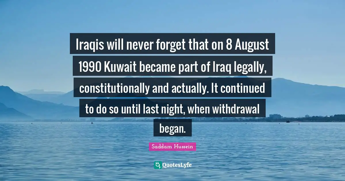 Saddam Hussein Quotes: Iraqis will never forget that on 8 August 1990 Kuwait became part of Iraq legally, constitutionally and actually. It continued to do so until last night, when withdrawal began.