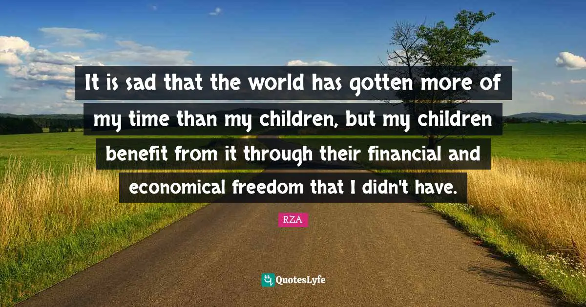 It is sad that the world has gotten more of my time than my children, but my children benefit from it through their financial and economical freedom that I didn't have.