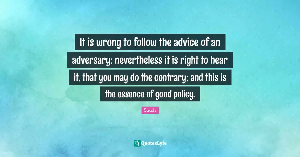 Saadi Quotes: "It is wrong to follow the advice of an adversary; nevertheless it is right to hear it, that you may do the contrary; and this is the essence of good policy."