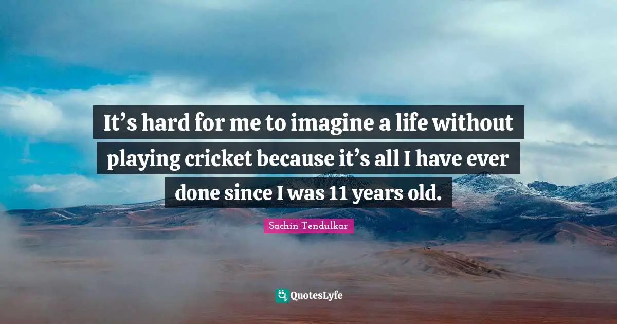 It’s hard for me to imagine a life without playing cricket because it’s all I have ever done since I was 11 years old.