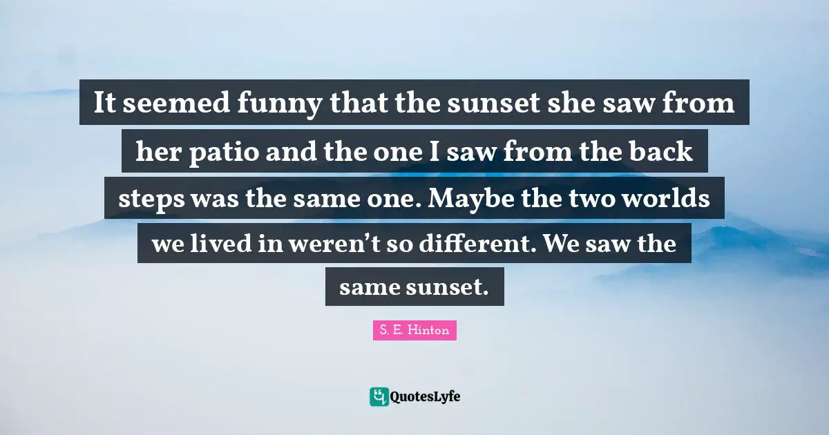S.E. Hinton Quotes: "It seemed funny that the sunset she saw from her patio and the one I saw from the back steps was the same one. Maybe the two worlds we lived in weren’t so different. We saw the same sunset."