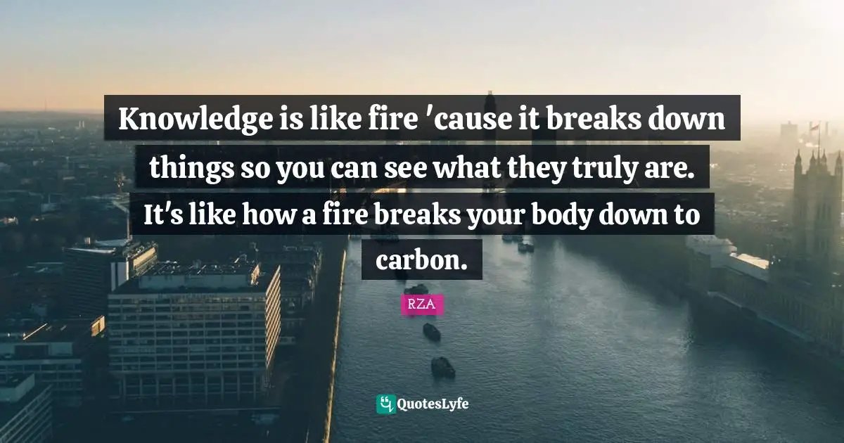 Knowledge is like fire 'cause it breaks down things so you can see what they truly are. It's like how a fire breaks your body down to carbon.