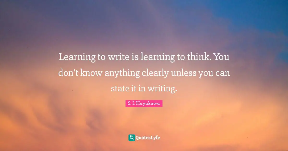 S. I. Hayakawa Quotes: "Learning to write is learning to think. You don't know anything clearly unless you can state it in writing."