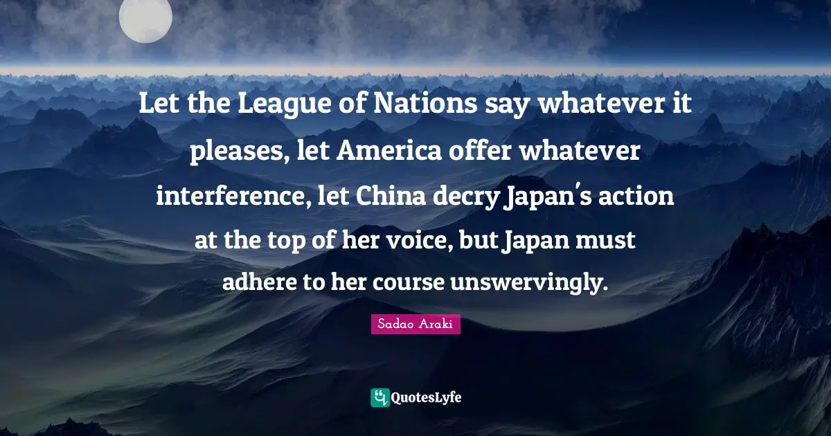 Let the League of Nations say whatever it pleases, let America offer whatever interference, let China decry Japan's action at the top of her voice, but Japan must adhere to her course unswervingly.