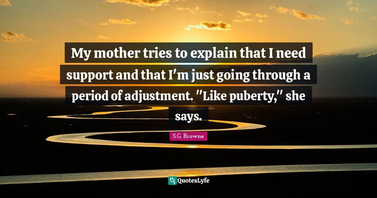 My mother tries to explain that I need support and that I'm just going through a period of adjustment. "Like puberty," she says.