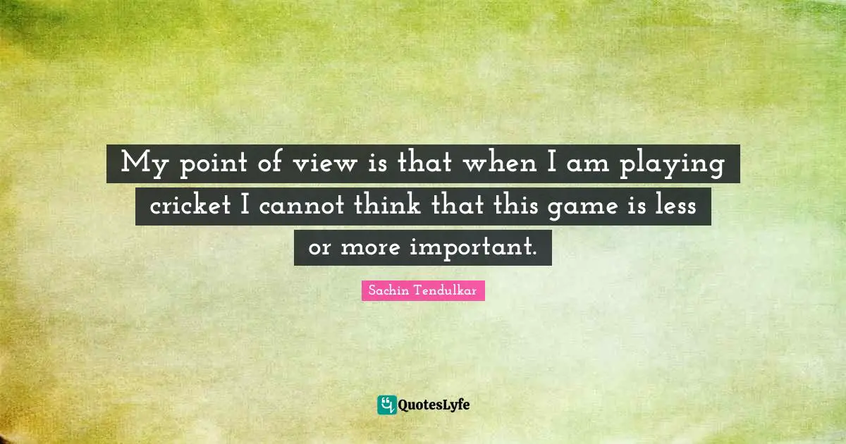 My point of view is that when I am playing cricket I cannot think that this game is less or more important.