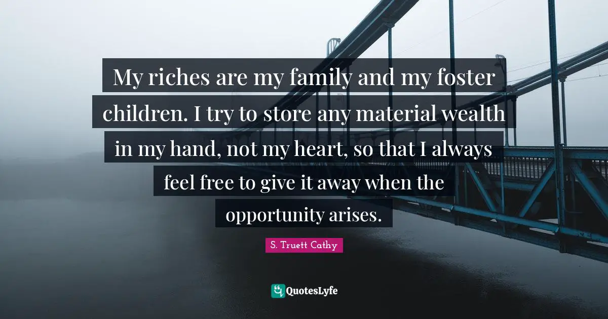 My riches are my family and my foster children. I try to store any material wealth in my hand, not my heart, so that I always feel free to give it away when the opportunity arises.