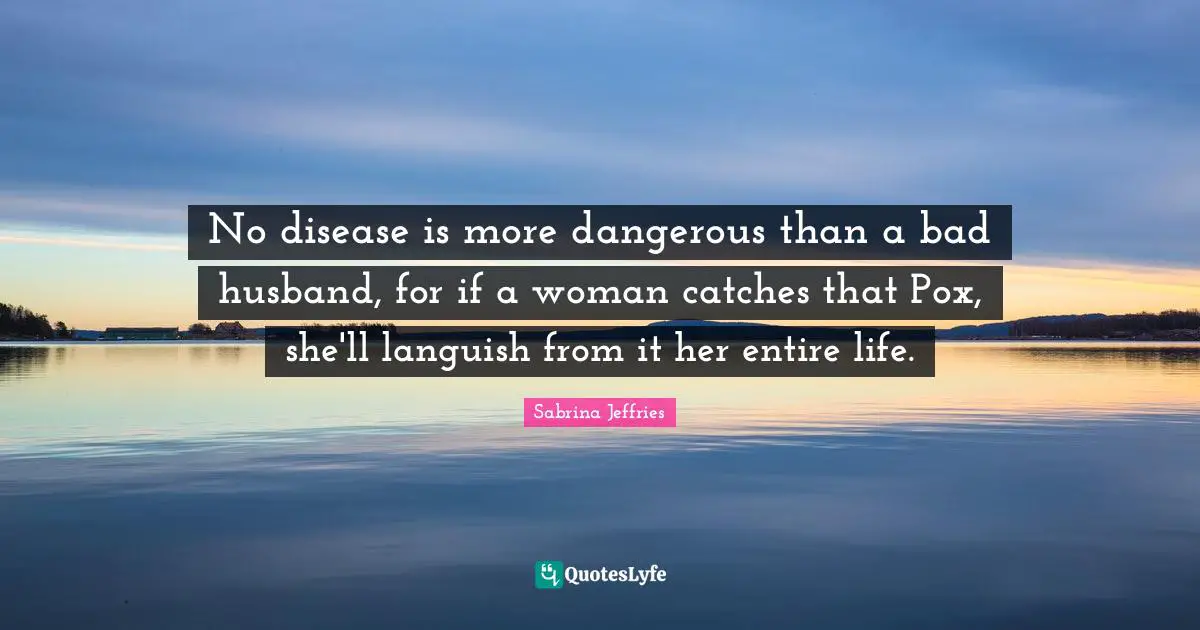 No disease is more dangerous than a bad husband, for if a woman catches that Pox, she'll languish from it her entire life.