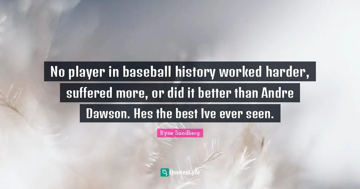 No player in baseball history worked harder, suffered more, or did it better than Andre Dawson. Hes the best Ive ever seen.