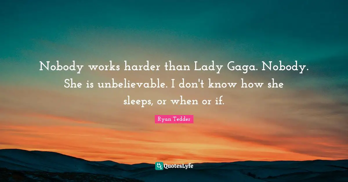 Nobody works harder than Lady Gaga. Nobody. She is unbelievable. I don't know how she sleeps, or when or if.