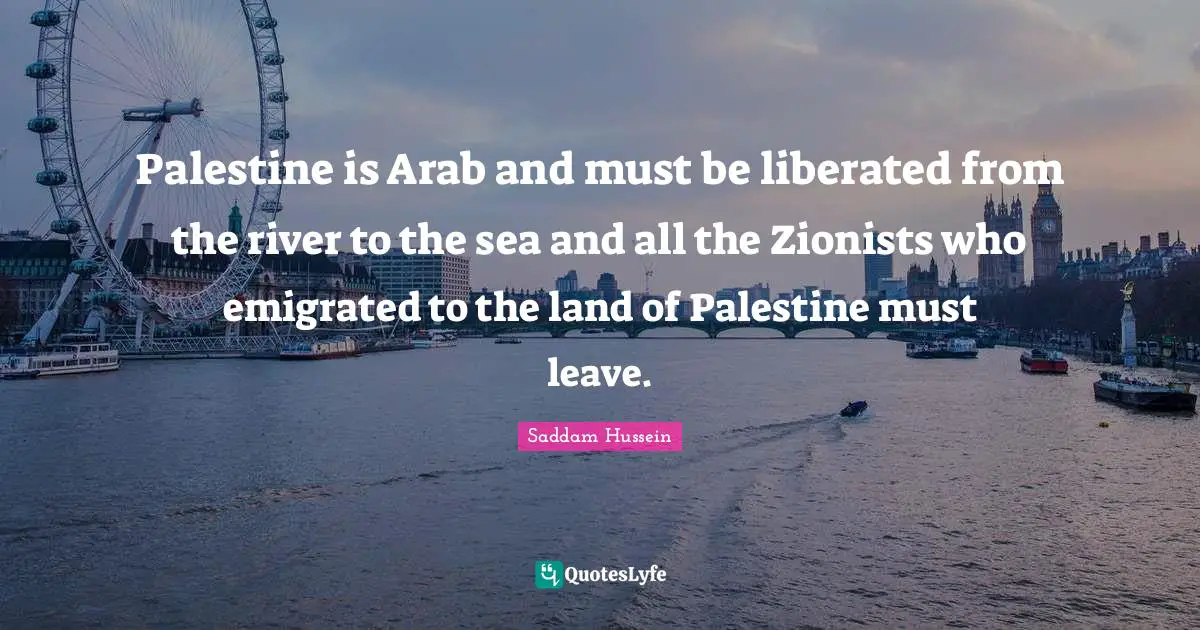Sea Quotes: "Palestine is Arab and must be liberated from the river to the sea and all the Zionists who emigrated to the land of Palestine must leave."