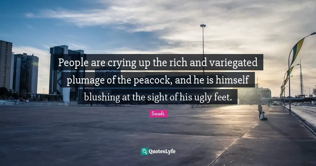 Saadi Quotes: "People are crying up the rich and variegated plumage of the peacock, and he is himself blushing at the sight of his ugly feet."