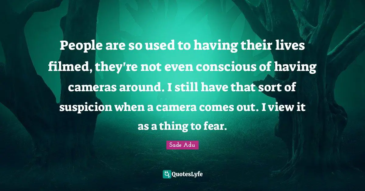 People are so used to having their lives filmed, they're not even conscious of having cameras around. I still have that sort of suspicion when a camera comes out. I view it as a thing to fear.