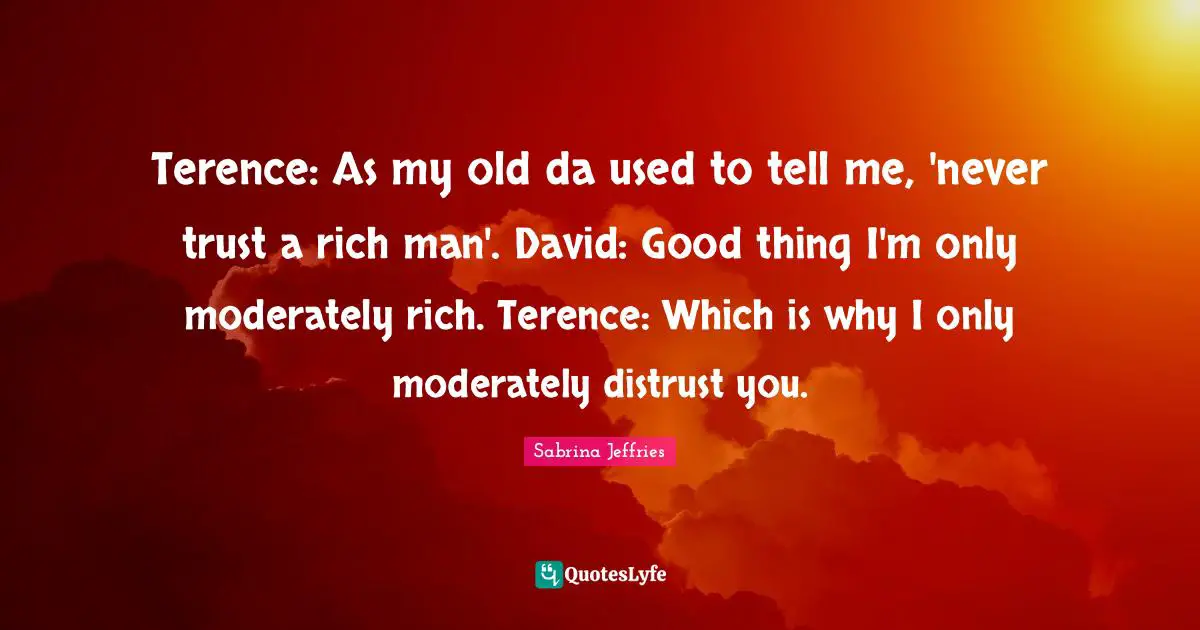 Terence: As my old da used to tell me, 'never trust a rich man'. David: Good thing I'm only moderately rich. Terence: Which is why I only moderately distrust you.