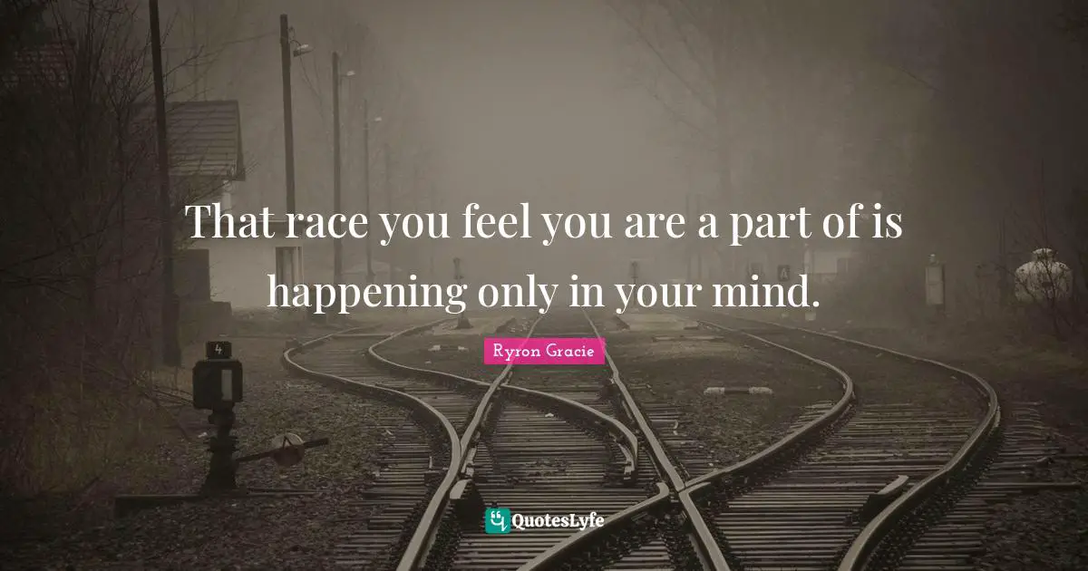 That race you feel you are a part of is happening only in your mind.